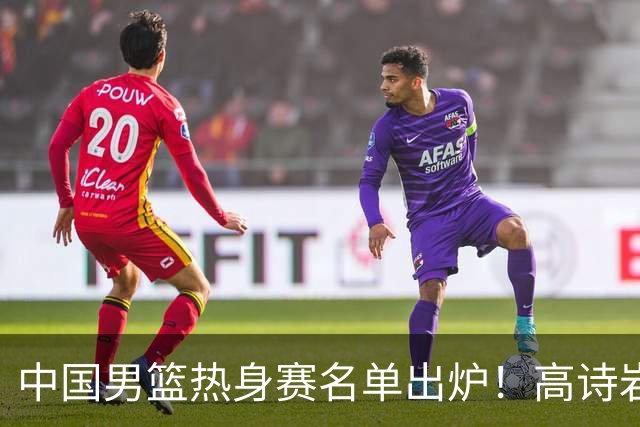中国男篮热身赛名单出炉！高诗岩在列赵继伟领衔，广东2人入选