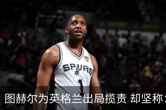 图赫尔为英格兰出局揽责 却坚称：不后悔防守决定