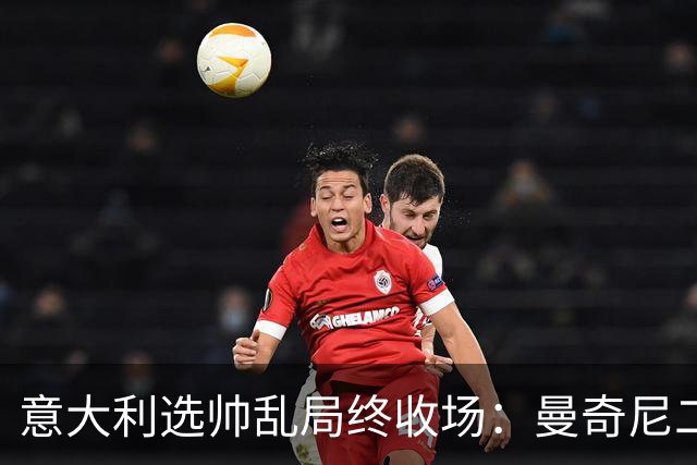 意大利选帅乱局终收场：曼奇尼二进宫获4年长约，马尔蒂尼16天即辞职