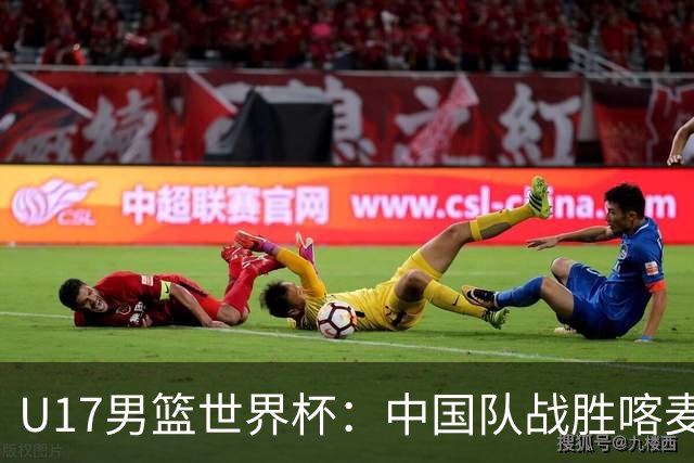 U17男篮世界杯：中国队战胜喀麦隆队